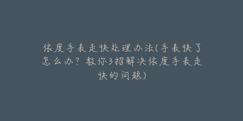 依度手表走快處理辦法(手表快了怎么辦？教你3招解決依度手表走快的問題)