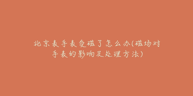 北京表手表受磁了怎么辦(磁場(chǎng)對(duì)手表的影響及處理方法)