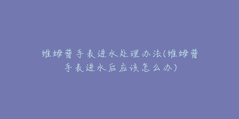 維姆普手表進(jìn)水處理辦法(維姆普手表進(jìn)水后應(yīng)該怎么辦)