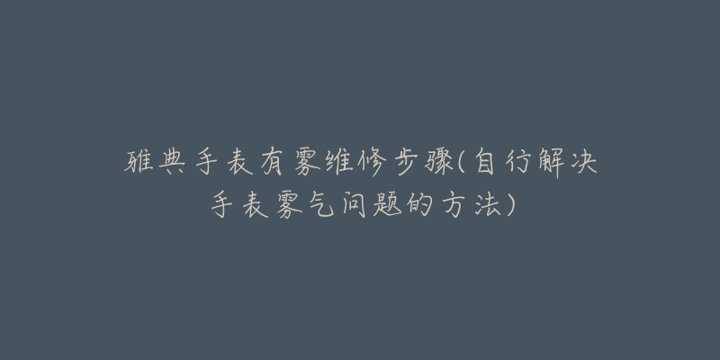 雅典手表有霧維修步驟(自行解決手表霧氣問題的方法)