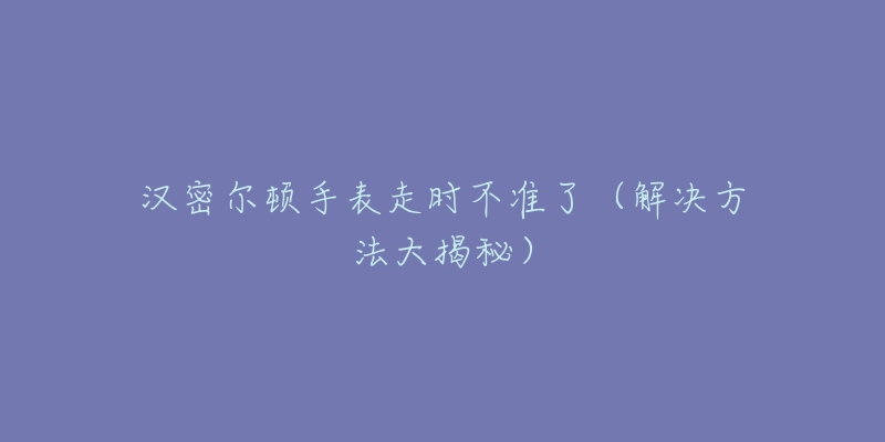 漢密爾頓手表走時(shí)不準(zhǔn)了（解決方法大揭秘）