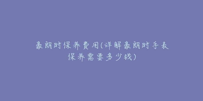 豪朗時(shí)保養(yǎng)費(fèi)用(詳解豪朗時(shí)手表保養(yǎng)需要多少錢)