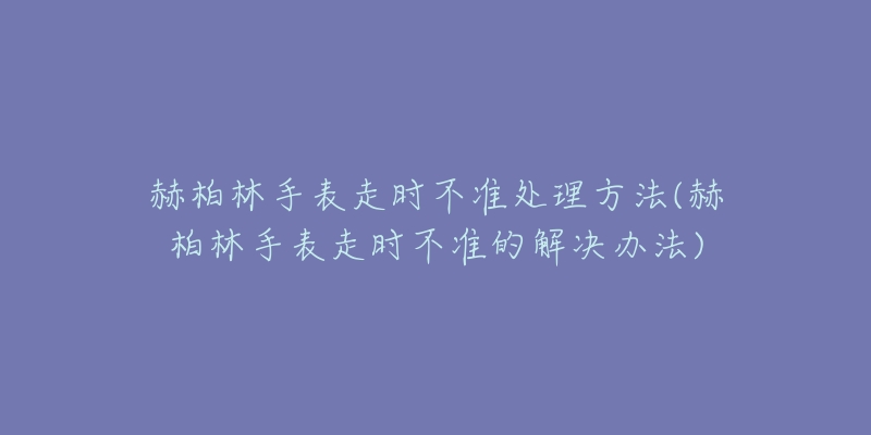 赫柏林手表走時(shí)不準(zhǔn)處理方法(赫柏林手表走時(shí)不準(zhǔn)的解決辦法)