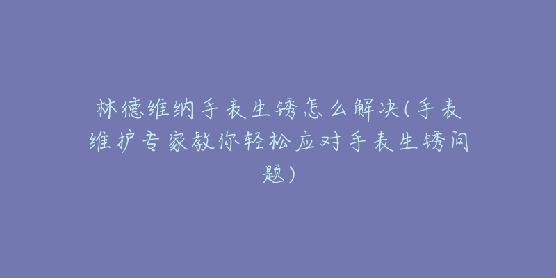 林德維納手表生銹怎么解決(手表維護(hù)專家教你輕松應(yīng)對(duì)手表生銹問題)