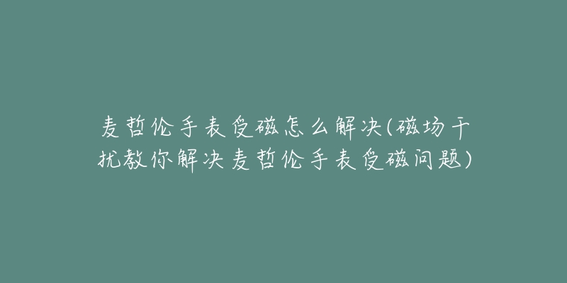 麥哲倫手表受磁怎么解決(磁場(chǎng)干擾教你解決麥哲倫手表受磁問題)