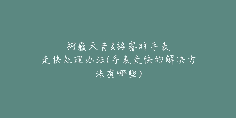 柯籟天音&格睿時(shí)手表走快處理辦法(手表走快的解決方法有哪些)