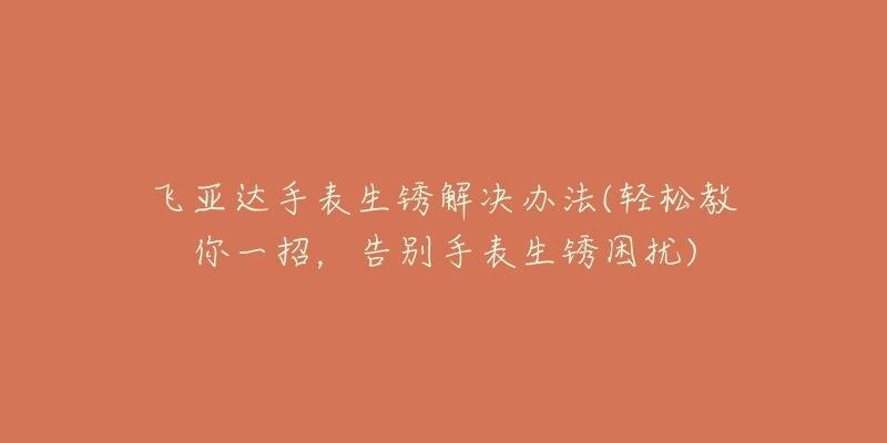 飛亞達(dá)手表生銹解決辦法(輕松教你一招，告別手表生銹困擾)