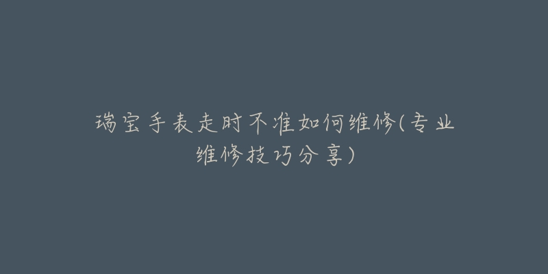 瑞寶手表走時不準如何維修(專業(yè)維修技巧分享)