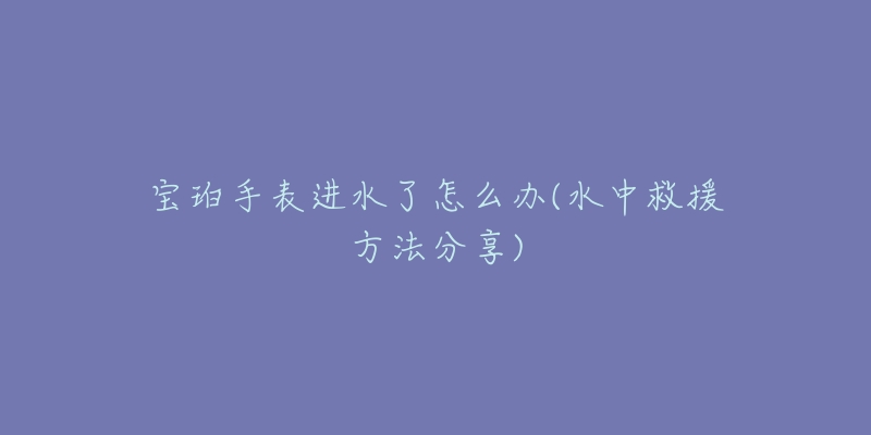 寶珀手表進(jìn)水了怎么辦(水中救援方法分享)