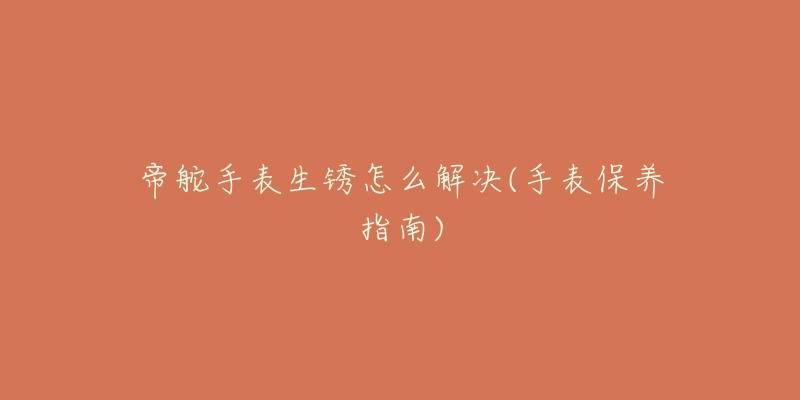 帝舵手表生銹怎么解決(手表保養(yǎng)指南)