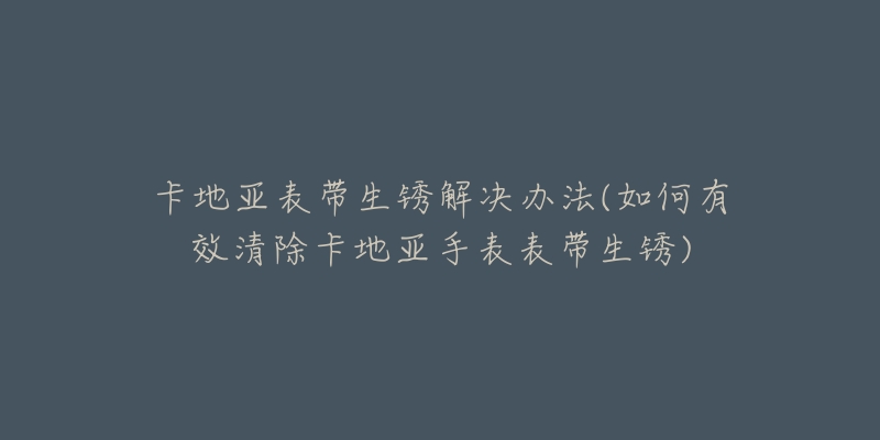 卡地亞表帶生銹解決辦法(如何有效清除卡地亞手表表帶生銹)