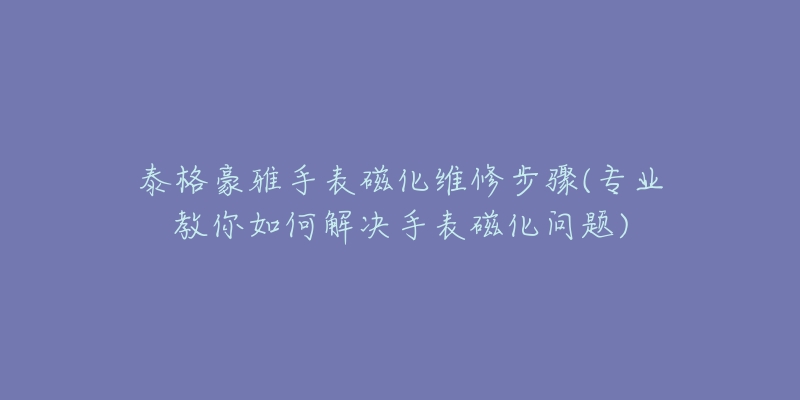 泰格豪雅手表磁化維修步驟(專業(yè)教你如何解決手表磁化問題)