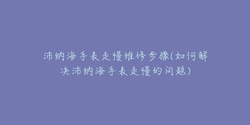 沛納海手表走慢維修步驟(如何解決沛納海手表走慢的問題)