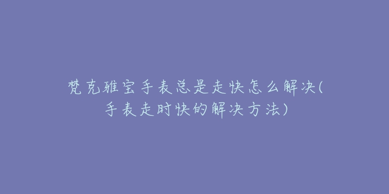 梵克雅寶手表總是走快怎么解決(手表走時快的解決方法)