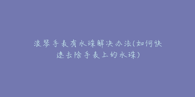 浪琴手表有水珠解決辦法(如何快速去除手表上的水珠)