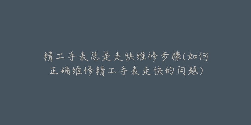 精工手表總是走快維修步驟(如何正確維修精工手表走快的問題)