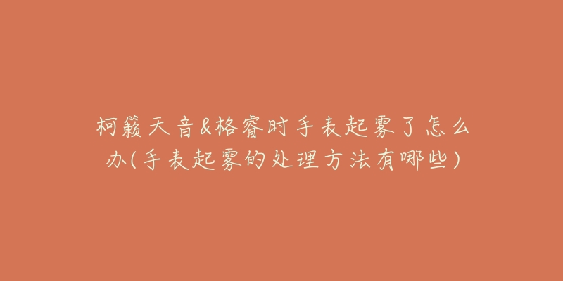 柯籟天音&格睿時手表起霧了怎么辦(手表起霧的處理方法有哪些)