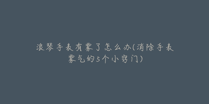 浪琴手表有霧了怎么辦(消除手表霧氣的5個小竅門)