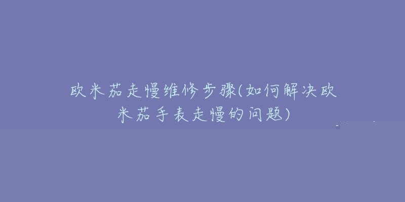 歐米茄走慢維修步驟(如何解決歐米茄手表走慢的問題)