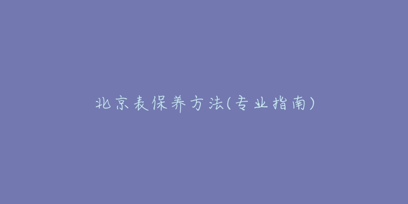 北京表保養(yǎng)方法(專業(yè)指南)