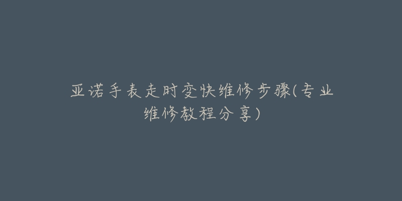 亞諾手表走時變快維修步驟(專業(yè)維修教程分享)