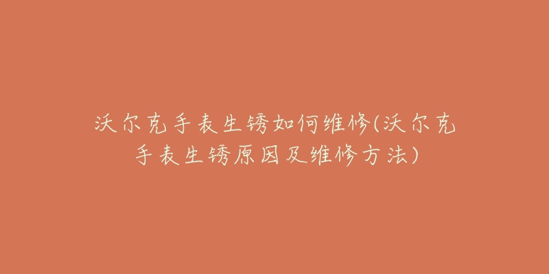 沃爾克手表生銹如何維修(沃爾克手表生銹原因及維修方法)