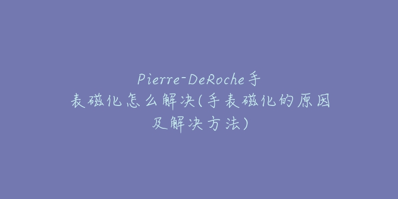 Pierre-DeRoche手表磁化怎么解決(手表磁化的原因及解決方法)