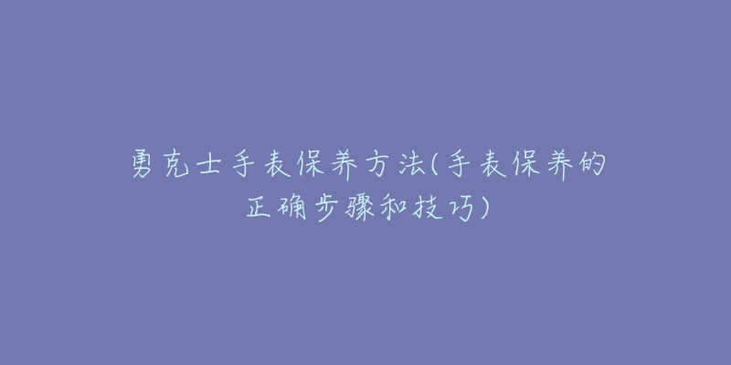 勇克士手表保養(yǎng)方法(手表保養(yǎng)的正確步驟和技巧)