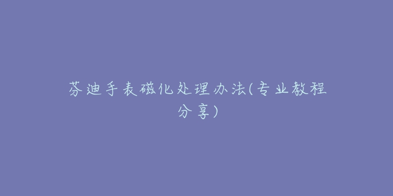 芬迪手表磁化處理辦法(專業(yè)教程分享)