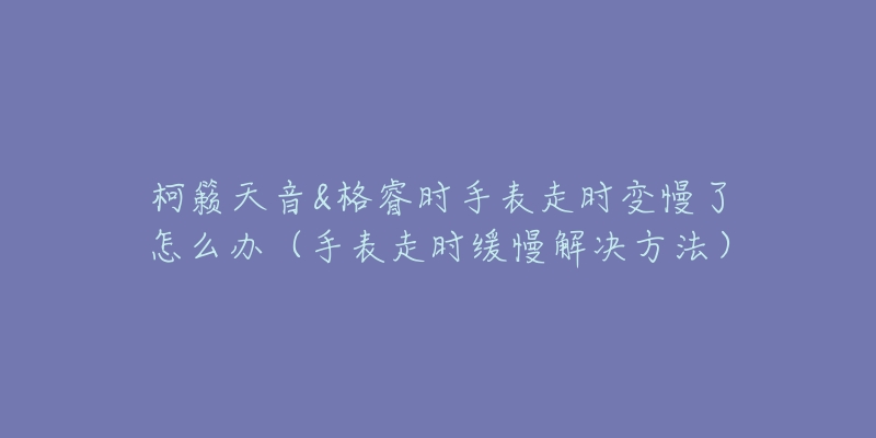 柯籟天音&格睿時手表走時變慢了怎么辦（手表走時緩慢解決方法）