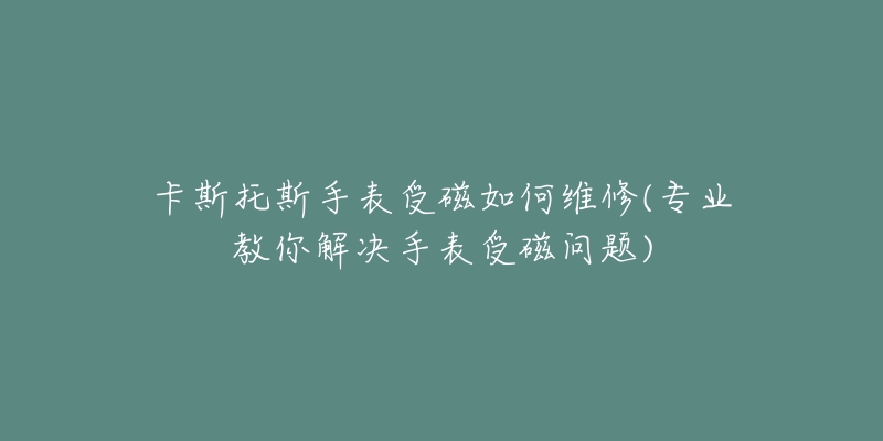 卡斯托斯手表受磁如何維修(專業(yè)教你解決手表受磁問題)