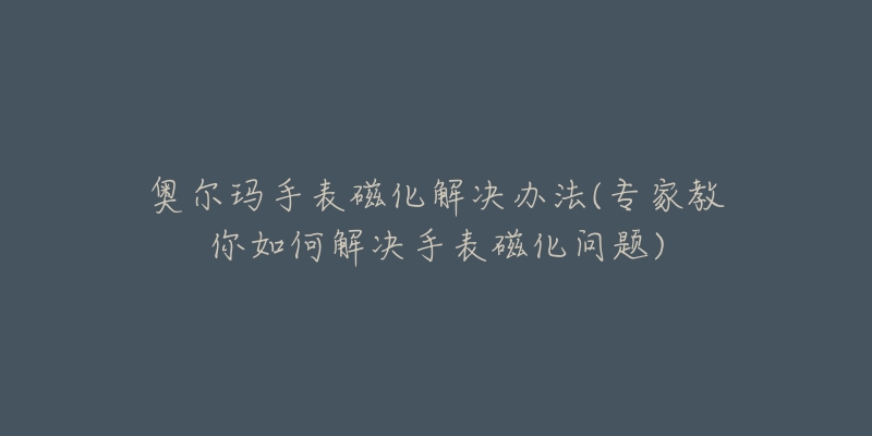 奧爾瑪手表磁化解決辦法(專家教你如何解決手表磁化問題)