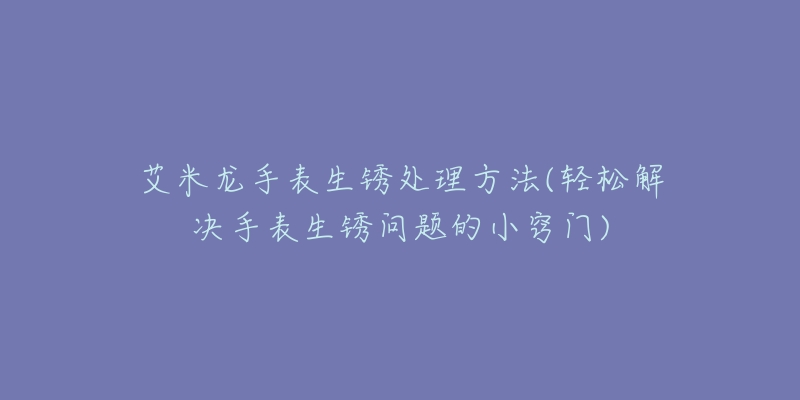 艾米龍手表生銹處理方法(輕松解決手表生銹問題的小竅門)