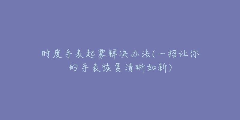 時(shí)度手表起霧解決辦法(一招讓你的手表恢復(fù)清晰如新)