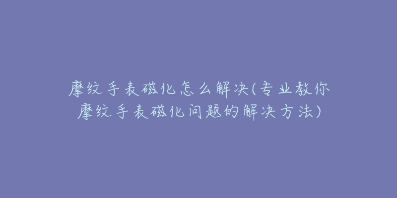 摩紋手表磁化怎么解決(專業(yè)教你摩紋手表磁化問題的解決方法)