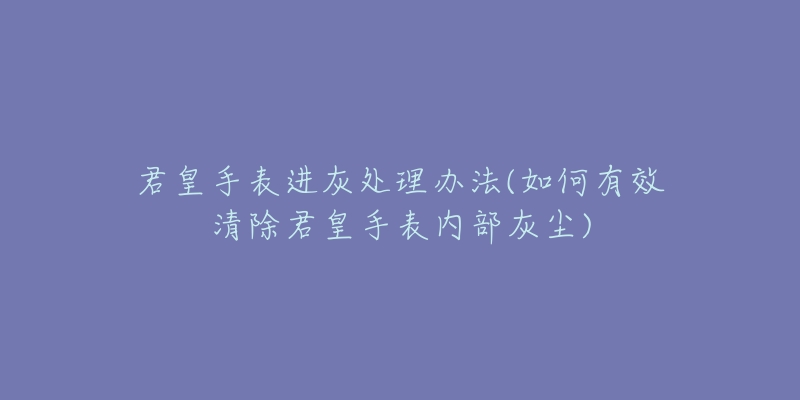 君皇手表進(jìn)灰處理辦法(如何有效清除君皇手表內(nèi)部灰塵)