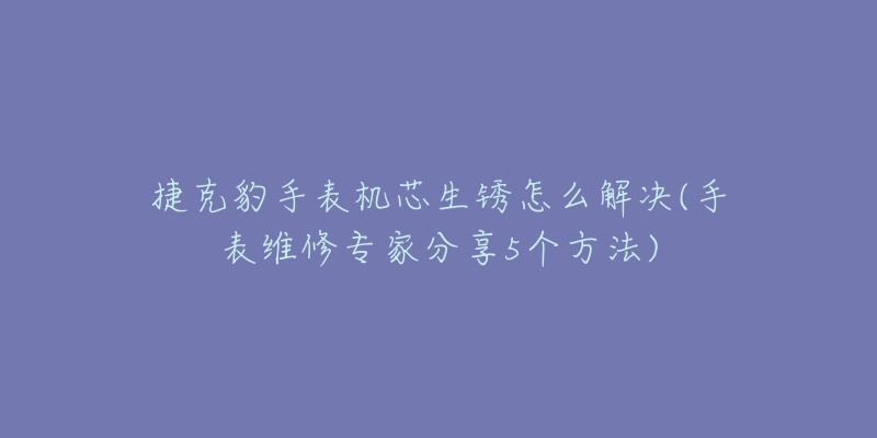 捷克豹手表機(jī)芯生銹怎么解決(手表維修專(zhuān)家分享5個(gè)方法)