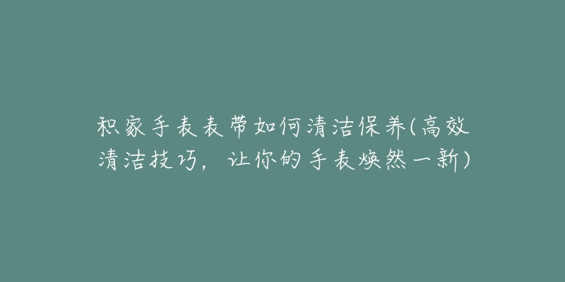 積家手表表帶如何清潔保養(yǎng)(高效清潔技巧，讓你的手表煥然一新)