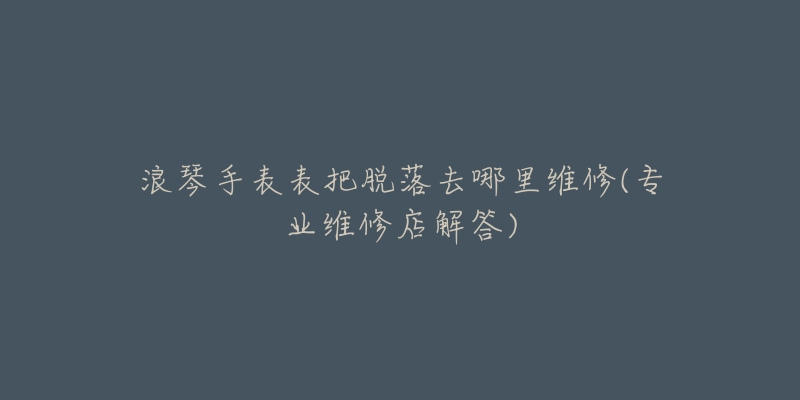 浪琴手表表把脫落去哪里維修(專業(yè)維修店解答)