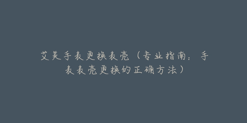 艾美手表更換表殼（專業(yè)指南：手表表殼更換的正確方法）