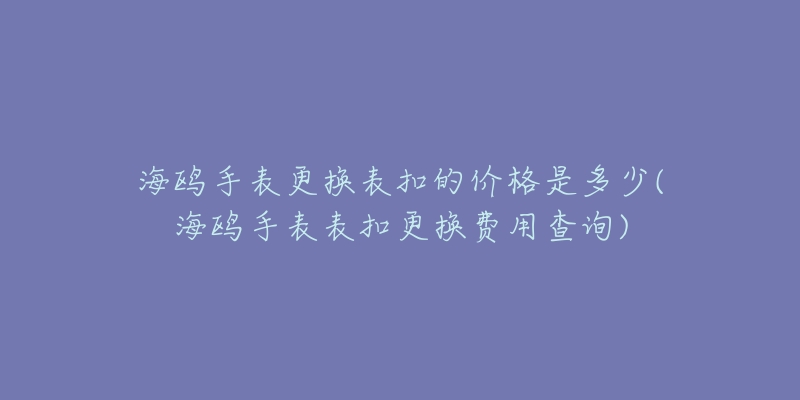 海鷗手表更換表扣的價格是多少(海鷗手表表扣更換費用查詢)