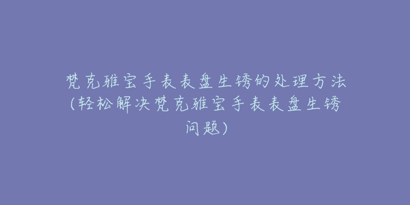 梵克雅寶手表表盤生銹的處理方法(輕松解決梵克雅寶手表表盤生銹問題)