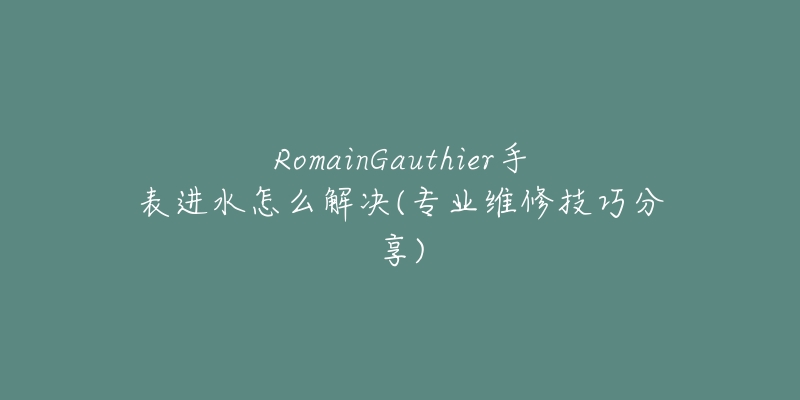 RomainGauthier手表進(jìn)水怎么解決(專業(yè)維修技巧分享)