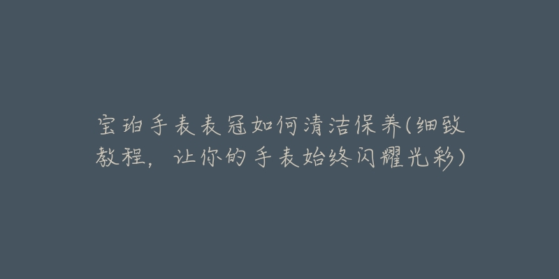 寶珀手表表冠如何清潔保養(yǎng)(細(xì)致教程，讓你的手表始終閃耀光彩)