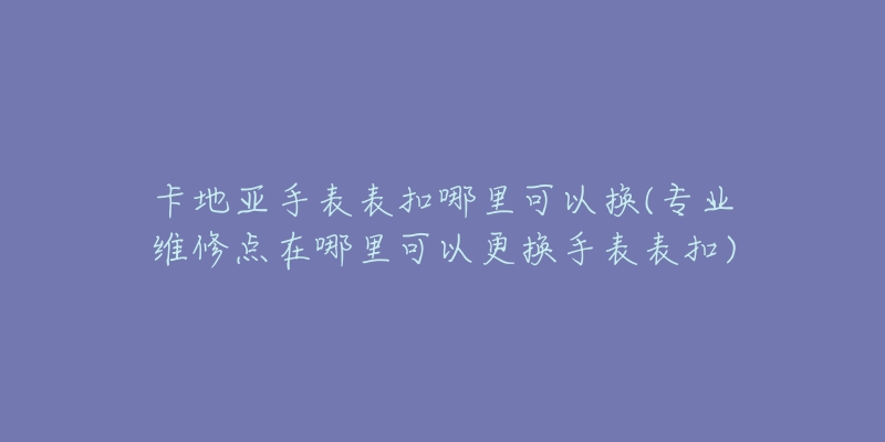 卡地亞手表表扣哪里可以換(專業(yè)維修點在哪里可以更換手表表扣)