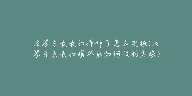 浪琴手表表扣摔碎了怎么更換(浪琴手表表扣損壞后如何順利更換)