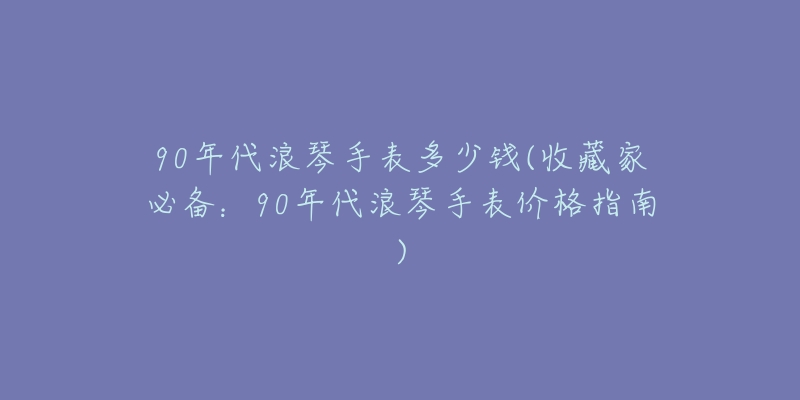 90年代浪琴手表多少錢(收藏家必備：90年代浪琴手表價(jià)格指南)