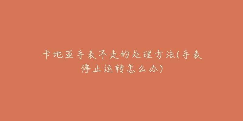 卡地亞手表不走的處理方法(手表停止運(yùn)轉(zhuǎn)怎么辦)