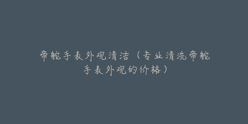 帝舵手表外觀清潔（專業(yè)清洗帝舵手表外觀的價格）