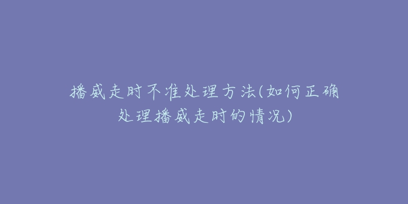 播威走時不準處理方法(如何正確處理播威走時的情況)